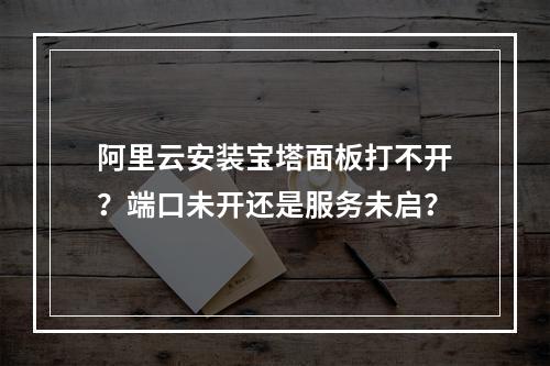 阿里云安装宝塔面板打不开？端口未开还是服务未启？