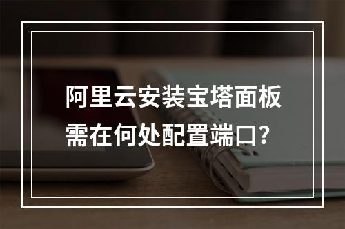 阿里云安装宝塔面板需在何处配置端口？