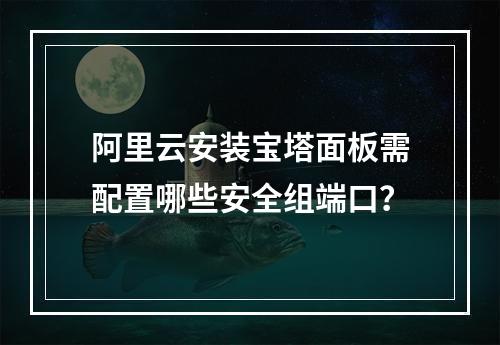 阿里云安装宝塔面板需配置哪些安全组端口？