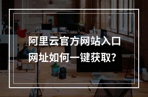 阿里云官方网站入口网址如何一键获取？