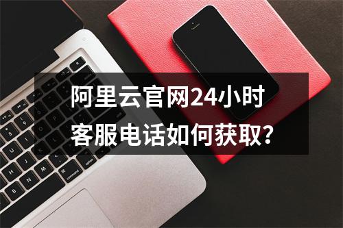 阿里云官网24小时客服电话如何获取？