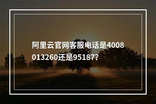 阿里云官网客服电话是4008013260还是95187？