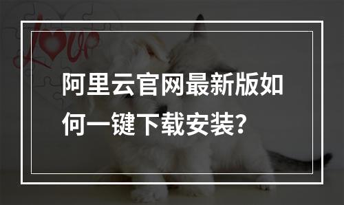 阿里云官网最新版如何一键下载安装？