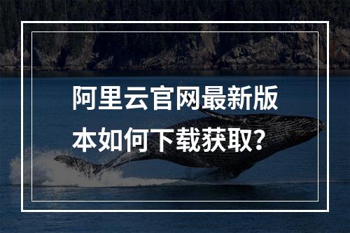 阿里云官网最新版本如何下载获取？