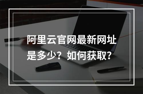 阿里云官网最新网址是多少？如何获取？