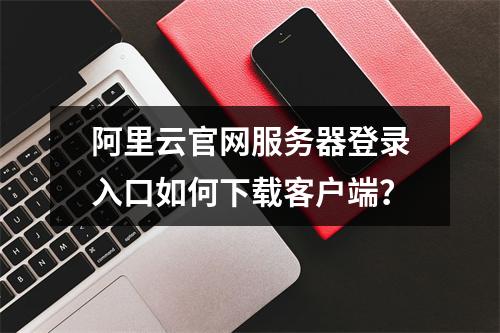 阿里云官网服务器登录入口如何下载客户端？