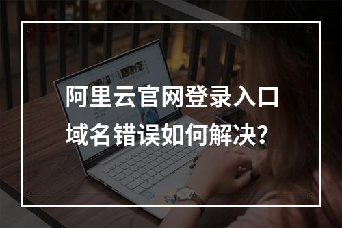 阿里云官网登录入口域名错误如何解决？