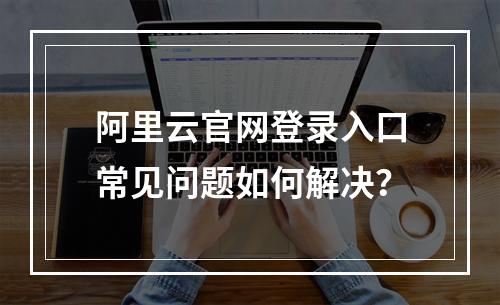 阿里云官网登录入口常见问题如何解决？