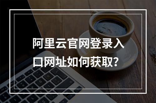 阿里云官网登录入口网址如何获取？