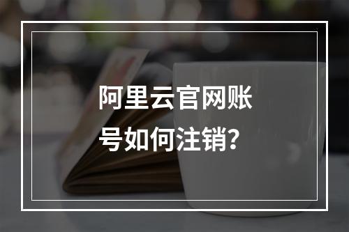 阿里云官网账号如何注销？