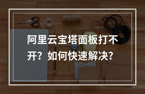 阿里云宝塔面板打不开？如何快速解决？