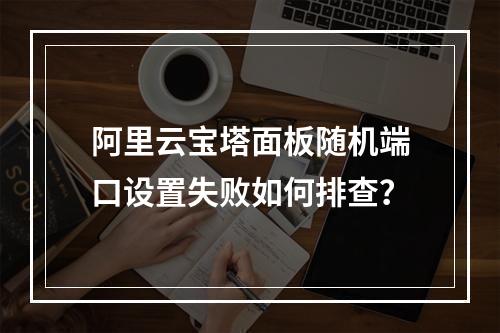 阿里云宝塔面板随机端口设置失败如何排查？