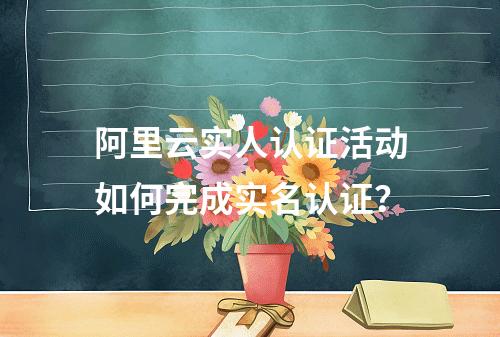 阿里云实人认证活动如何完成实名认证？