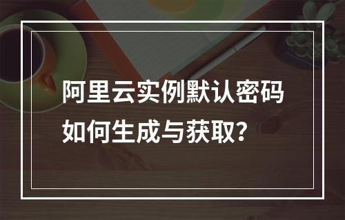 阿里云实例默认密码如何生成与获取？