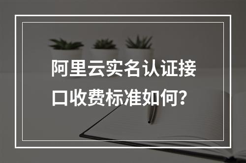 阿里云实名认证接口收费标准如何？