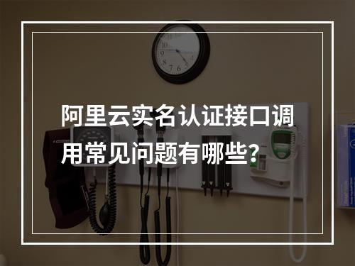 阿里云实名认证接口调用常见问题有哪些？
