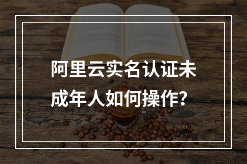 阿里云实名认证未成年人如何操作？