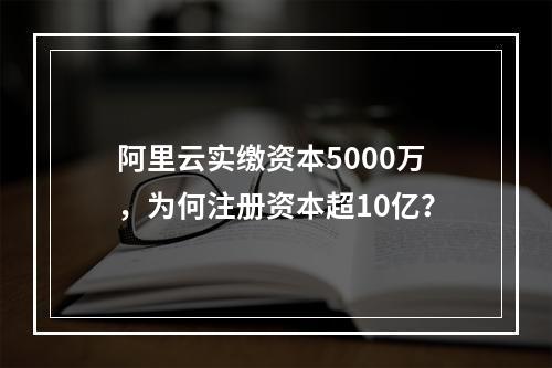 阿里云实缴资本5000万，为何注册资本超10亿？