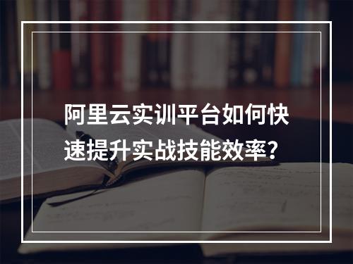 阿里云实训平台如何快速提升实战技能效率？