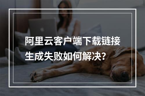阿里云客户端下载链接生成失败如何解决？