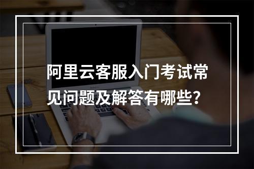 阿里云客服入门考试常见问题及解答有哪些？