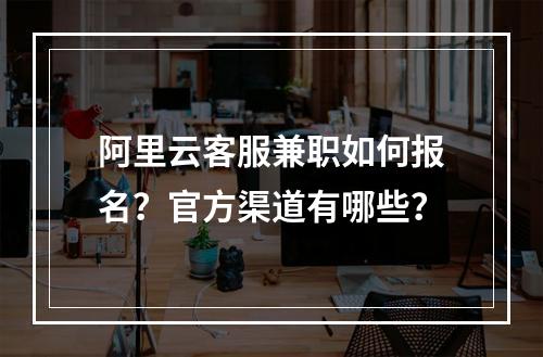 阿里云客服兼职如何报名？官方渠道有哪些？