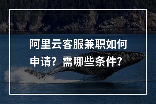 阿里云客服兼职如何申请？需哪些条件？