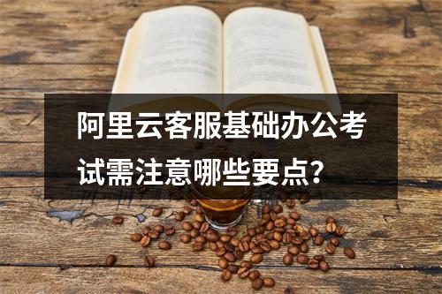 阿里云客服基础办公考试需注意哪些要点？