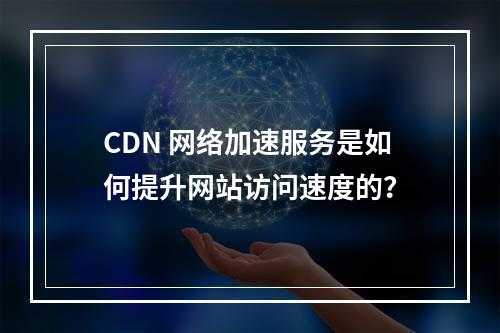 CDN 网络加速服务是如何提升网站访问速度的?