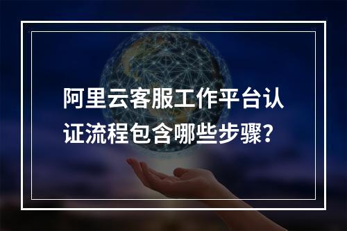阿里云客服工作平台认证流程包含哪些步骤？
