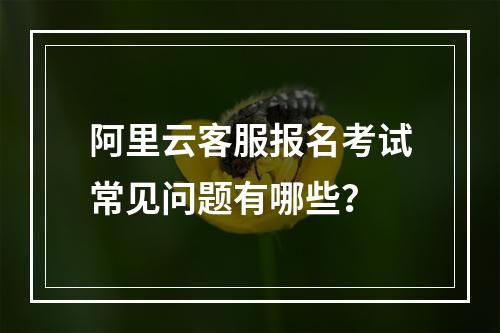阿里云客服报名考试常见问题有哪些？
