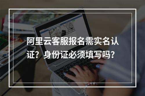 阿里云客服报名需实名认证？身份证必须填写吗？