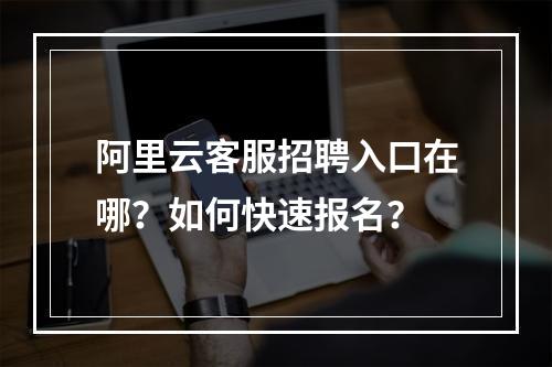 阿里云客服招聘入口在哪？如何快速报名？