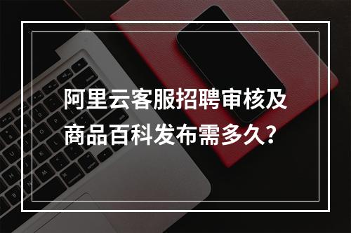 阿里云客服招聘审核及商品百科发布需多久？