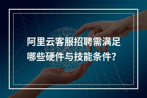 阿里云客服招聘需满足哪些硬件与技能条件？
