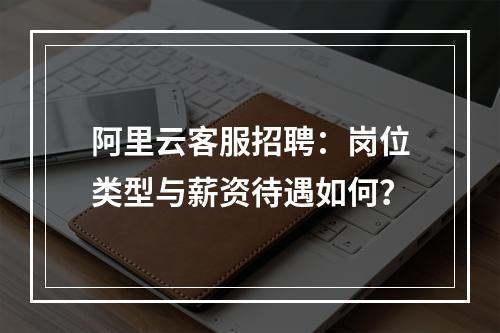 阿里云客服招聘：岗位类型与薪资待遇如何？