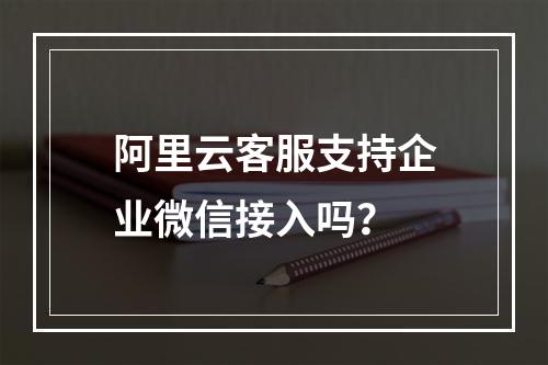 阿里云客服支持企业微信接入吗？