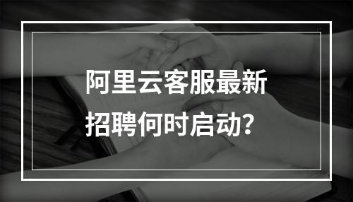 阿里云客服最新招聘何时启动？