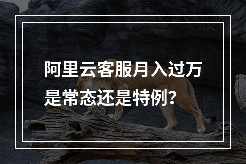 阿里云客服月入过万是常态还是特例？