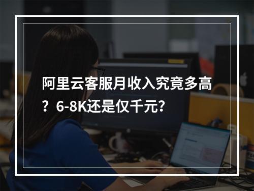 阿里云客服月收入究竟多高？6-8K还是仅千元？