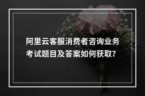 阿里云客服消费者咨询业务考试题目及答案如何获取？
