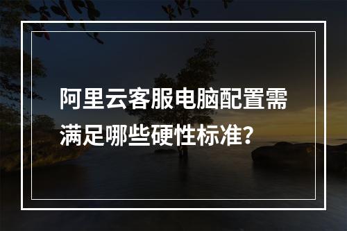 阿里云客服电脑配置需满足哪些硬性标准？