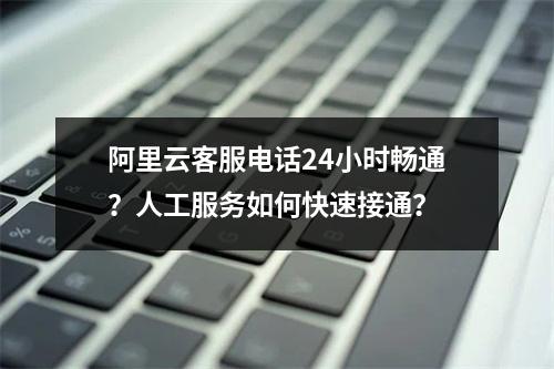 阿里云客服电话24小时畅通？人工服务如何快速接通？