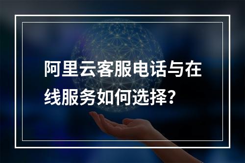 阿里云客服电话与在线服务如何选择？
