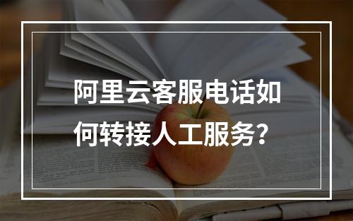 阿里云客服电话如何转接人工服务？