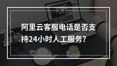 阿里云客服电话是否支持24小时人工服务？