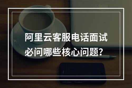 阿里云客服电话面试必问哪些核心问题？