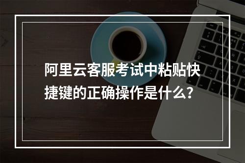 阿里云客服考试中粘贴快捷键的正确操作是什么？