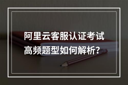 阿里云客服认证考试高频题型如何解析？