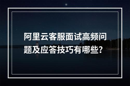 阿里云客服面试高频问题及应答技巧有哪些？